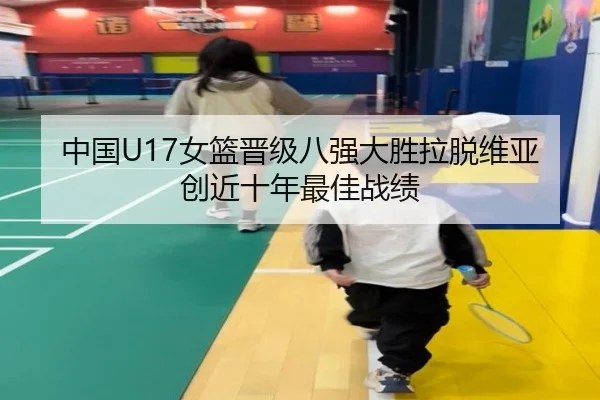 中国U17女篮晋级八强大胜拉脱维亚创近十年最佳战绩
