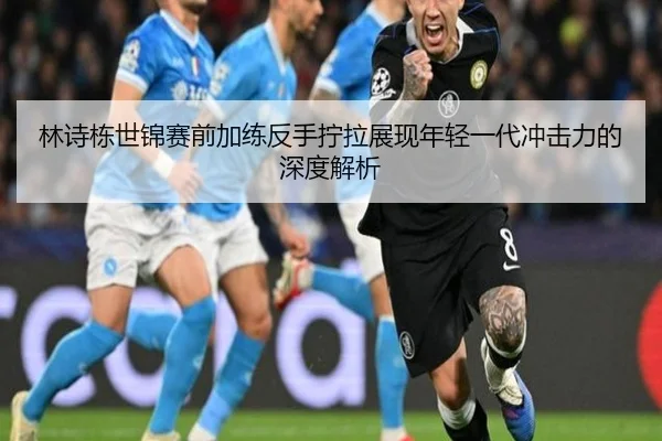 林诗栋世锦赛前加练反手拧拉展现年轻一代冲击力的深度解析